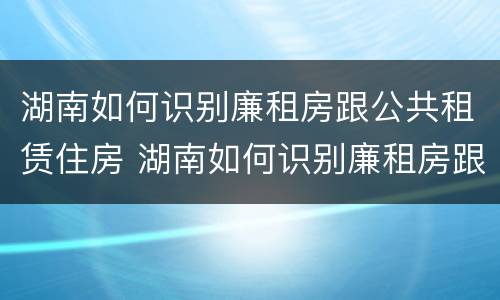 湖南如何识别廉租房跟公共租赁住房 湖南如何识别廉租房跟公共租赁住房呢
