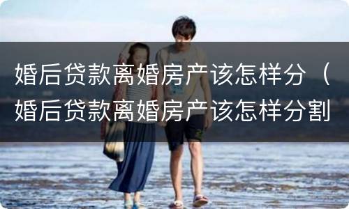 婚后贷款离婚房产该怎样分（婚后贷款离婚房产该怎样分割）