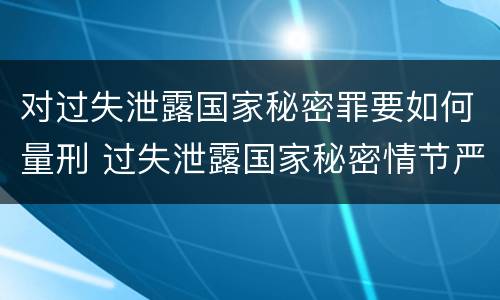 对过失泄露国家秘密罪要如何量刑 过失泄露国家秘密情节严重的应当什么处分