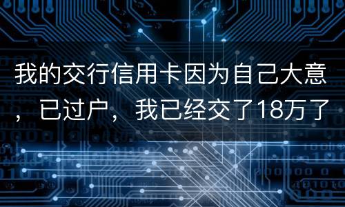 我的交行信用卡因为自己大意，已过户，我已经交了18万了