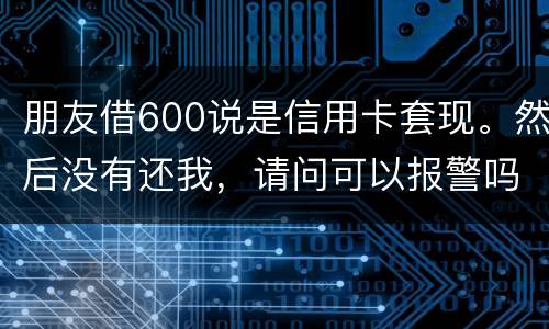 朋友借600说是信用卡套现。然后没有还我，请问可以报警吗。