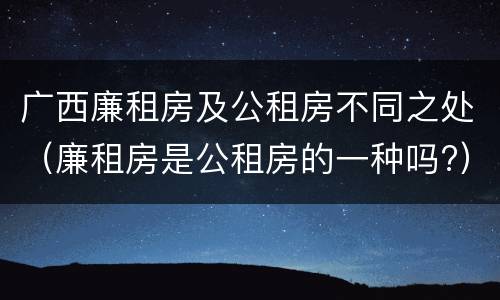 广西廉租房及公租房不同之处（廉租房是公租房的一种吗?）
