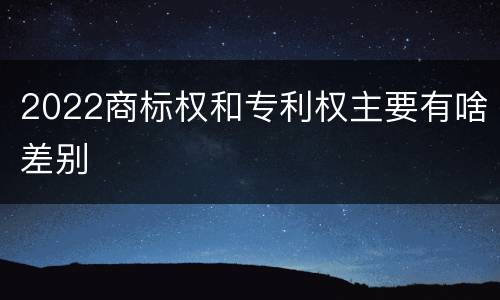 2022商标权和专利权主要有啥差别
