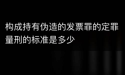 构成持有伪造的发票罪的定罪量刑的标准是多少