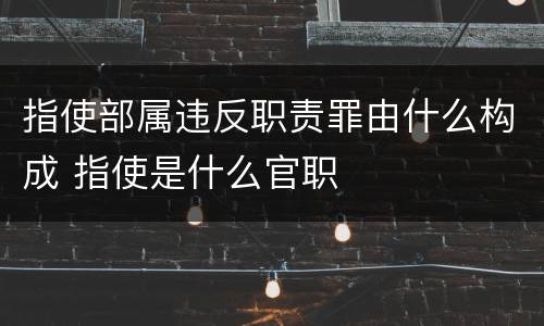 指使部属违反职责罪由什么构成 指使是什么官职
