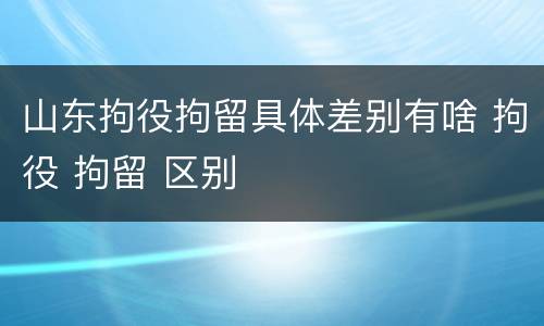 山东拘役拘留具体差别有啥 拘役 拘留 区别