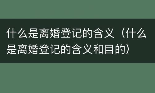 什么是离婚登记的含义（什么是离婚登记的含义和目的）