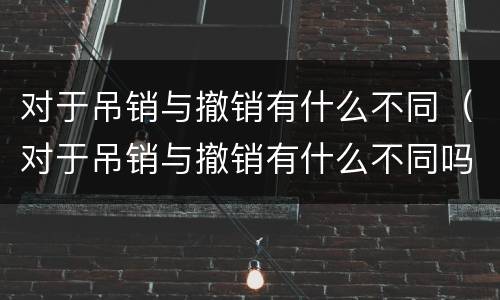 对于吊销与撤销有什么不同（对于吊销与撤销有什么不同吗）
