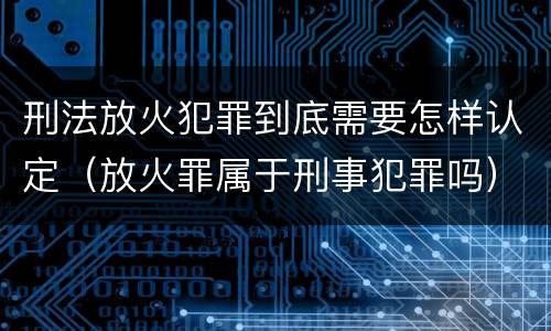 刑法放火犯罪到底需要怎样认定（放火罪属于刑事犯罪吗）