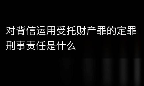 对背信运用受托财产罪的定罪刑事责任是什么