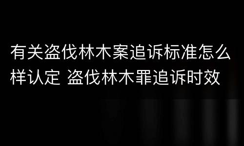 有关盗伐林木案追诉标准怎么样认定 盗伐林木罪追诉时效