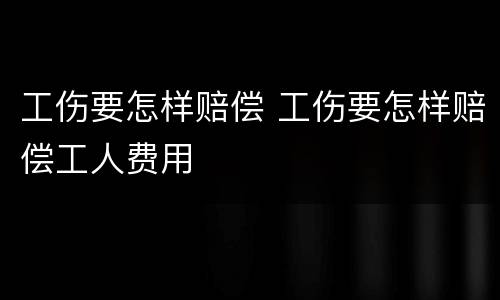工伤要怎样赔偿 工伤要怎样赔偿工人费用