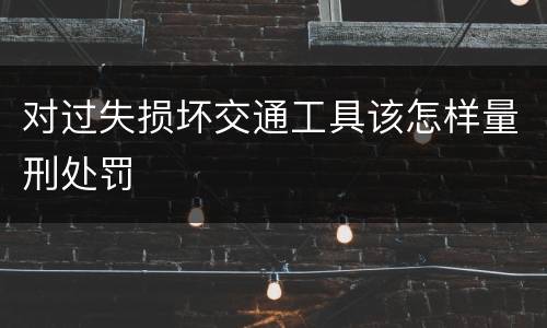 对过失损坏交通工具该怎样量刑处罚