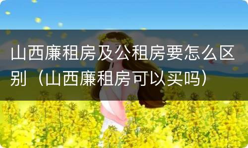 山西廉租房及公租房要怎么区别（山西廉租房可以买吗）