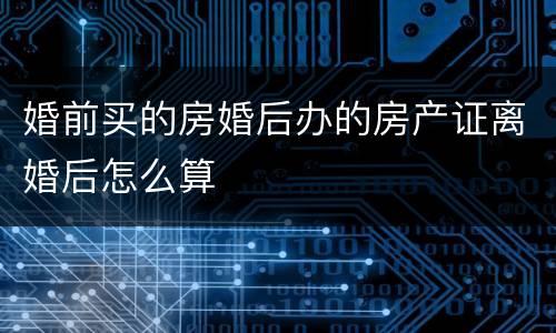 婚前买的房婚后办的房产证离婚后怎么算
