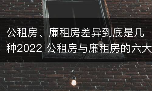 公租房、廉租房差异到底是几种2022 公租房与廉租房的六大区别