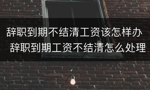 辞职到期不结清工资该怎样办 辞职到期工资不结清怎么处理
