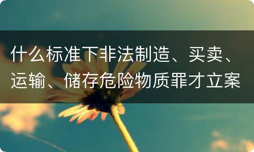 什么标准下非法制造、买卖、运输、储存危险物质罪才立案