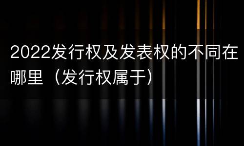 2022发行权及发表权的不同在哪里（发行权属于）