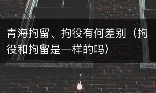 青海拘留、拘役有何差别(拘役和拘留是一样的吗)