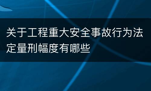 关于工程重大安全事故行为法定量刑幅度有哪些