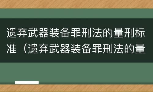 遗弃武器装备罪刑法的量刑标准（遗弃武器装备罪刑法的量刑标准是什么）