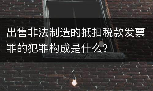 出售非法制造的抵扣税款发票罪的犯罪构成是什么？