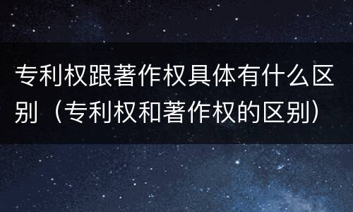 专利权跟著作权具体有什么区别（专利权和著作权的区别）