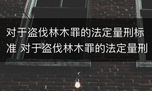 对于盗伐林木罪的法定量刑标准 对于盗伐林木罪的法定量刑标准是