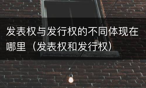 发表权与发行权的不同体现在哪里（发表权和发行权）