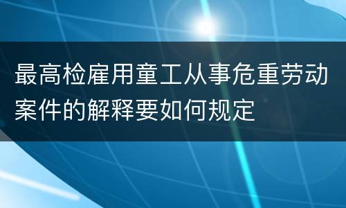 最高检雇用童工从事危重劳动案件的解释要如何规定