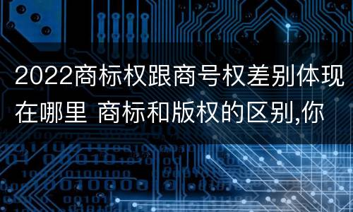 2022商标权跟商号权差别体现在哪里 商标和版权的区别,你知道多少?