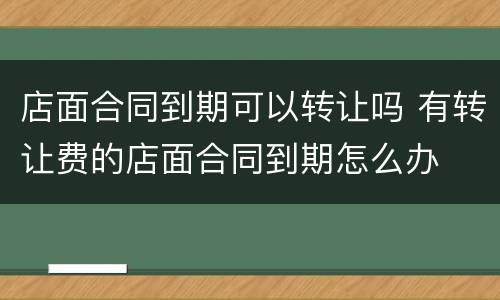 店面合同到期可以转让吗 有转让费的店面合同到期怎么办