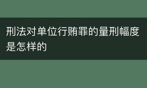 刑法对单位行贿罪的量刑幅度是怎样的