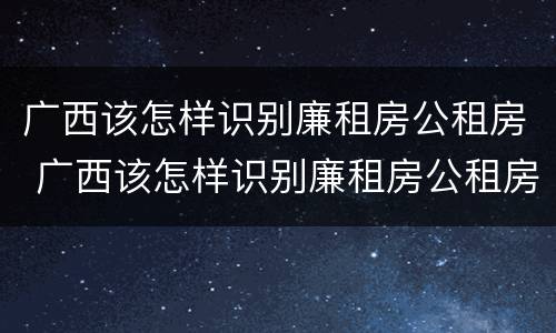 广西该怎样识别廉租房公租房 广西该怎样识别廉租房公租房呢
