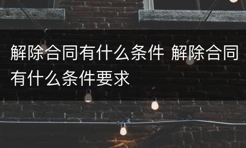解除合同有什么条件 解除合同有什么条件要求