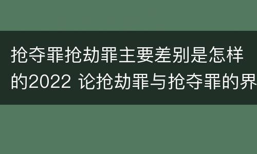 抢夺罪抢劫罪主要差别是怎样的2022 论抢劫罪与抢夺罪的界限