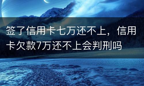 签了信用卡七万还不上，信用卡欠款7万还不上会判刑吗