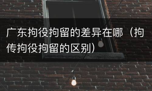 广东拘役拘留的差异在哪（拘传拘役拘留的区别）