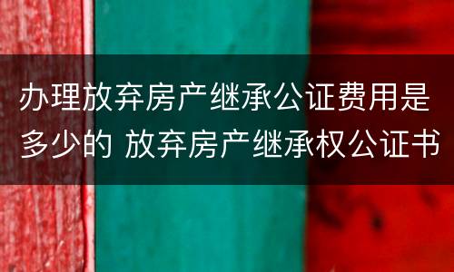 办理放弃房产继承公证费用是多少的 放弃房产继承权公证书需要什么手续