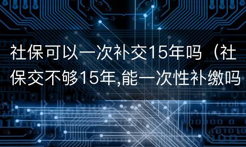 社保可以一次补交15年吗（社保交不够15年,能一次性补缴吗?国家是这么规定的）