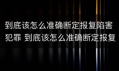 到底该怎么准确断定报复陷害犯罪 到底该怎么准确断定报复陷害犯罪行为