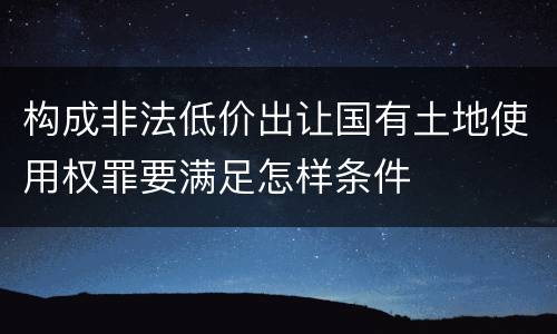 构成非法低价出让国有土地使用权罪要满足怎样条件