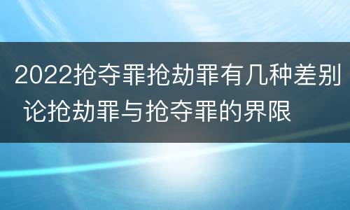 2022抢夺罪抢劫罪有几种差别 论抢劫罪与抢夺罪的界限