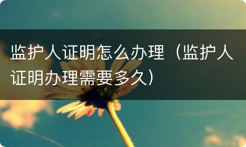 监护人证明怎么办理（监护人证明办理需要多久）