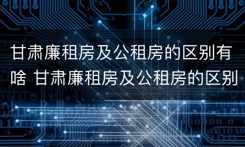 甘肃廉租房及公租房的区别有啥 甘肃廉租房及公租房的区别有啥不同