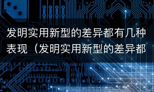 发明实用新型的差异都有几种表现（发明实用新型的差异都有几种表现方法）