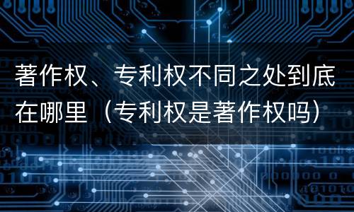 著作权、专利权不同之处到底在哪里（专利权是著作权吗）