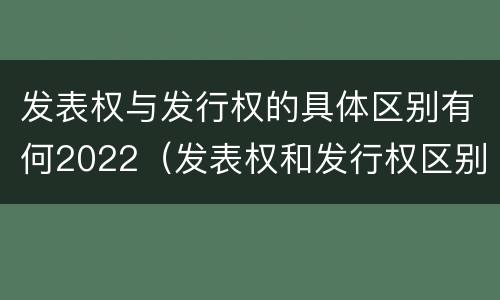 发表权与发行权的具体区别有何2022（发表权和发行权区别）