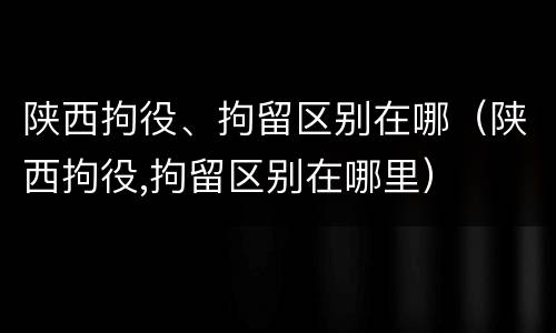 陕西拘役、拘留区别在哪（陕西拘役,拘留区别在哪里）